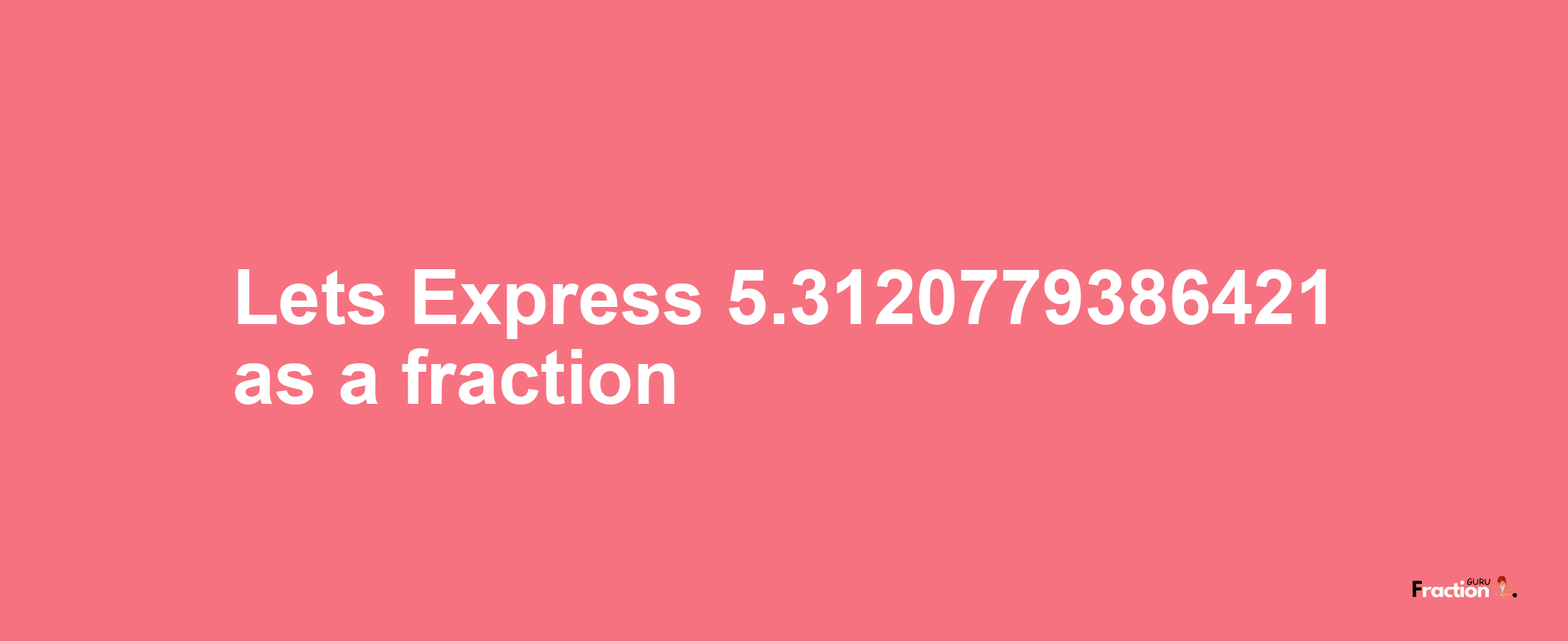 Lets Express 5.3120779386421 as afraction